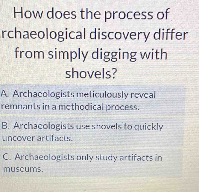 How does the process of
archaeological discovery differ
from simply digging with
shovels?
A. Archaeologists meticulously reveal
remnants in a methodical process.
B. Archaeologists use shovels to quickly
uncover artifacts.
C. Archaeologists only study artifacts in
museums.