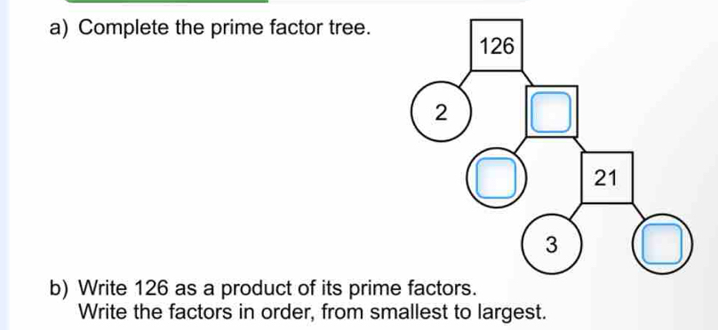 Complete the prime factor tree. 
b) Write 126 as a product of its prim 
Write the factors in order, from smallest to largest.