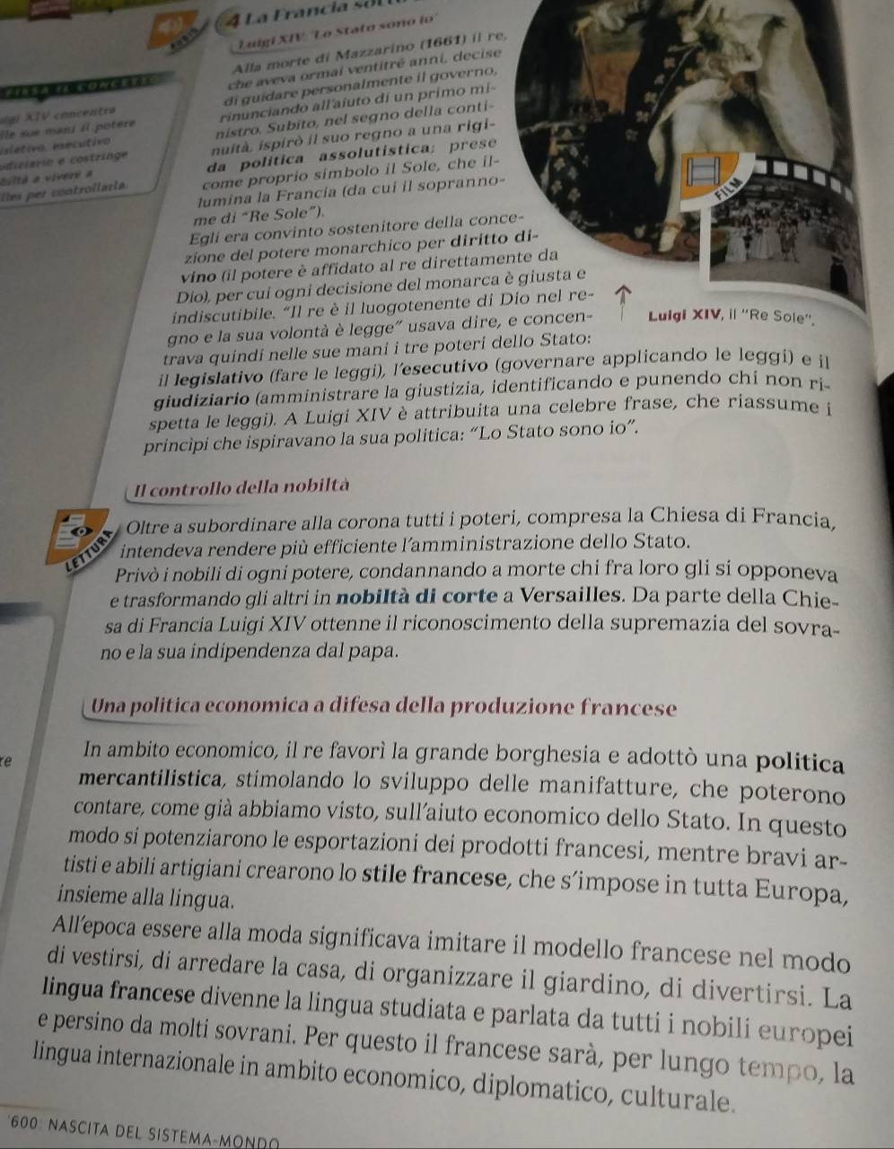 Luigí XIV: 'Lo Stato sono ío'
Alla morte di Mazzarino (1661) il r
che aveva ormal ventitré anni, decis
(g) XIV concentra di guidare personalmente il governo,
île sue mani il potère rinunciando all'aíuto di un primo mi
esétivo, esecutivo nistro. Subito, nel segno della conti-
tultá a vivere a odiciário e costringe nuità. ispirò il suo regno a una rigi-
da política assolutística; prese
les per controilarla. come proprio simbolo il Sole, che il-
lumina la Francia (da cui il sopranno
me di “Re Sole”).
Egli era convinto sostenitore della con
zione del potere monarchico per diritt
vino (il potere è affidato al re direttam
Dio), per cui ogni decisione del monarca
indiscutibile. “Il re è il luogotenente di
gno e la sua volontà è legge" usava dire, e concen- uiSole''.
trava quindi nelle sue mani i tre poteri dello Stato:
il legislativo (fare le leggi), l'esecutivo (governare applicando le leggi) e il
giudiziario (amministrare la giustizia, identificando e punendo chi non ri-
spetta le leggi). A Luigi XIV è attribuita una celebre frase, che riassume i
principi che ispiravano la sua politica: “Lo Stato sono io”.
Il controllo della nobiltà
Oltre a subordinare alla corona tutti i poteri, compresa la Chiesa di Francia,
intendeva rendere più efficiente l´amministrazione dello Stato.
LE
Privò i nobili di ogni potere, condannando a morte chi fra loro gli si opponeva
e trasformando gli altri in nobiltà di corte a Versailles. Da parte della Chie-
sa di Francia Luigi XIV ottenne il riconoscimento della supremazia del sovra-
no e la sua indipendenza dal papa.
Una politica economica a difesa della produzione francese
re In ambito economico, il re favorì la grande borghesia e adottò una politica
mercantilistica, stimolando lo sviluppo delle manifatture, che poterono
contare, come già abbiamo visto, sull’aiuto economico dello Stato. In questo
modo si potenziarono le esportazioni dei prodotti francesi, mentre bravi ar-
tisti e abili artigiani crearono lo stile francese, che s’impose in tutta Europa,
insieme alla lingua.
All’epoca essere alla moda significava imitare il modello francese nel modo
di vestirsi, di arredare la casa, di organizzare il giardino, di divertirsi. La
lingua francese divenne la lingua studiata e parlata da tutti i nobili europei
e persino da molti sovrani. Per questo il francese sarà, per lungo tempo, la
lingua internazionale in ambito economico, diplomatico, culturale.
*600: NASCITA DEL SISTEMA-MONR