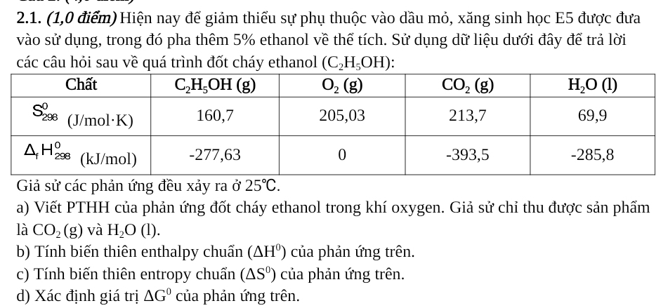 (1,0 điểm) Hiện nay để giảm thiếu sự phụ thuộc vào dầu mỏ, xăng sinh học E5 được đưa
vào sử dụng, trong đó pha thêm 5% ethanol về thể tích. Sử dụng dữ liệu dưới đây để trả lời
các câu hỏi sau về quá trình đốt cháy ethanol (C_2H_5OH)
Giả sử các phản ứng đều xảy ra ở 25°C.
a) Viết PTHH của phản ứng đốt cháy ethanol trong khí oxygen. Giả sử chỉ thu được sản phẩm
là CO_2(g) và H_2O(l).
b) Tính biến thiên enthalpy chuẩn (△ H^0) của phản ứng trên.
c) Tính biến thiên entropy chuẩn (△ S^0) của phản ứng trên.
d) Xác định giá trị △ G^0 của phản ứng trên.