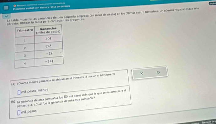 ●R é mseres y Openaciones ardmitcas
Problema verbal con suma y restá de enteros
La tabía muestra las ganancias de una pequeña empresa (en miles de pesos) en los últimos cuatro trimestres. Un número negativo indica una
péar la tabía para contestar las preguntas.
(a) ¿Cuánta menos ganancia se obtuvo en el trimestre 3 que en el trimestre 27 × 5
mil pesos menos
(b). La ganancia de otra compañía fue 85 mil pesos más que la que se muestra para el
trimestre 4. ¿Cuál fue la ganancia de esta otra compañía?
mil pesos
Tenwnos de