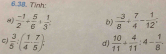 Tinh: 
a)  (-1)/2 + 5/6 + 1/3 ;  (-3)/8 + 7/4 - 1/12 ; 
b) 
c  3/5 :( 1/4 ·  7/5 ); 
d)  10/11 + 4/11 :4- 1/8 .