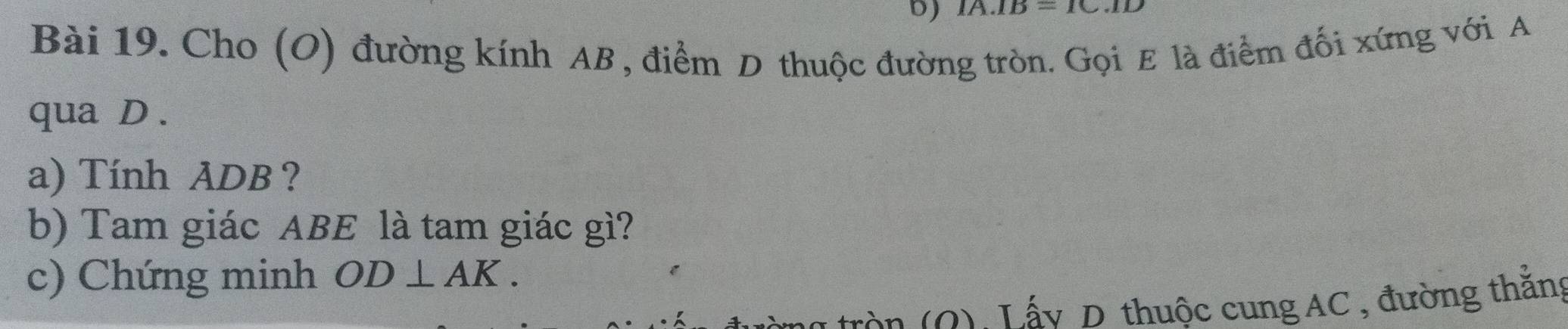 IA.IB=1C.ID
Bài 19. Cho (O) đường kính AB , điểm D thuộc đường tròn. Gọi E là điểm đối xứng với A
qua D. 
a) Tính ADB ? 
b) Tam giác ABE là tam giác gì? 
c) Chứng minh OD⊥ AK. 
tròn 0) Lấy D thuộc cung AC, đường thắng