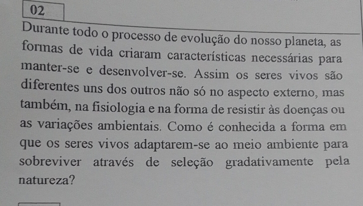 Durante todo o processo de evolução do nosso planeta, as 
formas de vida criaram características necessárias para 
manter-se e desenvolver-se. Assim os seres vivos são 
diferentes uns dos outros não só no aspecto externo, mas 
também, na fisiologia e na forma de resistir às doenças ou 
as variações ambientais. Como é conhecida a forma em 
que os seres vivos adaptarem-se ao meio ambiente para 
sobreviver através de seleção gradativamente pela 
natureza?