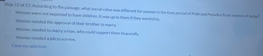 Slide 12 of 17: According to the passage, what social value was different for women in the time period of Pride and Prejudice from women of today?
Women were not expected to have children. It was up to them if they wanted to.
Women needed the approval of their brother to marry.
Women needed to marry a man, who could support them financially,
Women needed a job to survive.
Clear my selection