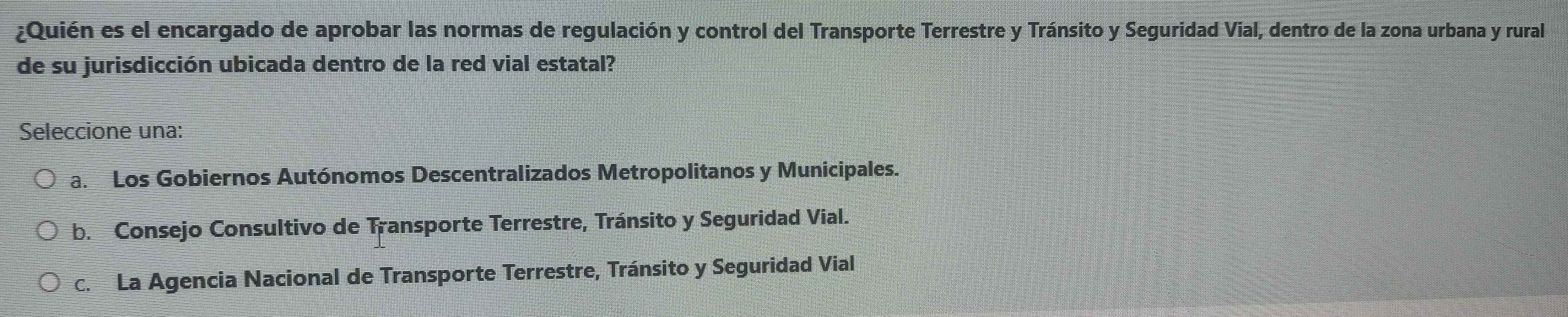 ¿Quién es el encargado de aprobar las normas de regulación y control del Transporte Terrestre y Tránsito y Seguridad Vial, dentro de la zona urbana y rural
de su jurisdicción ubicada dentro de la red vial estatal?
Seleccione una:
a. Los Gobiernos Autónomos Descentralizados Metropolitanos y Municipales.
b. Consejo Consultivo de Transporte Terrestre, Tránsito y Seguridad Vial.
c. La Agencia Nacional de Transporte Terrestre, Tránsito y Seguridad Vial