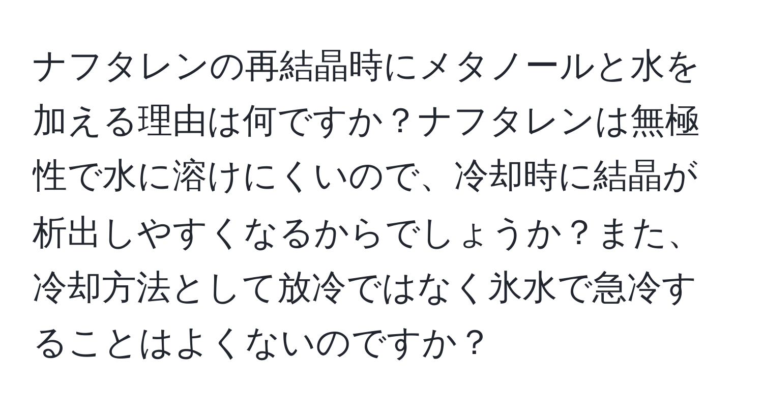 ナフタレンの再結晶時にメタノールと水を加える理由は何ですか？ナフタレンは無極性で水に溶けにくいので、冷却時に結晶が析出しやすくなるからでしょうか？また、冷却方法として放冷ではなく氷水で急冷することはよくないのですか？