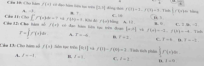 4
overline 4 D. frac 4· 
Câu 10: Cho hàm f(x) có đạo hàm liên tục trên [2;3] dồng thời f(2)=2, f(3)=5. Tinh ∈t f'(x) dr bǎng
A. −3. B. 7. C. 10 D) 3.
Câu 11: Cho ∈t _a^bf'(x)dx=7 và f(b)=5. Khi đó f(a) bằng A. 12 , B. 0. C. 2 .D. −2.
Câu 12: Cho hàm số f(x) có đạo hàm liên tục trên đoạn [a;b] và f(a)=-2, f(b)=-4. Tính
T=∈tlimits 'f'(x)dx. A. T=-6. B. T=2. C. T=6 D. T=-2. 
Câu 13: Cho hàm số f(x) liên tục trên [0;1] và f(1)-f(0)=2. Tính tích phân ∈tlimits _0^1f'(x)dx.
A. I=-1.
B. I=1. C. I=2. D. I=0.