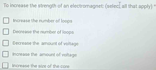 To increase the strength of an electromagnet: (selec_ all that apply) *
Increase the number of loops
Decrease the number of loops
Decrease the amount of voltage
Increase the amount of voltage
Increase the size of the core