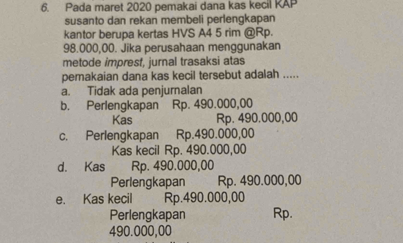 Pada maret 2020 pemakai dana kas kecil KAP
susanto dan rekan membeli perlengkapan
kantor berupa kertas HVS A4 5 rim @ Rp.
98.000,00. Jika perusahaan menggunakan
metode imprest, jurnal trasaksi atas
pemakaian dana kas kecil tersebut adalah .....
a. Tidak ada penjurnalan
b. Perlengkapan Rp. 490.000,00
Kas Rp. 490.000,00
c. Perlengkapan Rp.490.000,00
Kas kecil Rp. 490.000,00
d. Kas Rp. 490.000,00
Perlengkapan Rp. 490.000,00
e. Kas kecil Rp.490.000,00
Perlengkapan Rp.
490.000,00