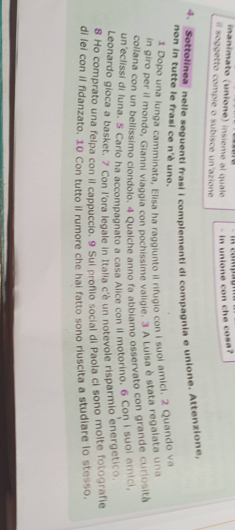 compão 
nanimato (unione) insième al quale in unione con che cosa? 
soggetto compie o subisce un azione 
4. Sottolinea nelle seguenti frasi i complementi di compagnia e unione. Attenzione, 
non in tutte le frasi ce n'è uno. 
1 Dopo una lunga camminata, Elisa ha raggiunto il rifugio con i suoi amici. 2 Quando va 
in giro per il mondo, Gianni viaggia con pochissime valigie. 3 A Luisa è stata regalata u na 
collana con un bellíssimo ciondolo. 4 Qualche anno fa abbiamo osservato con grande curlosità 
un'eclissi di luna. 5 Carlo ha accompagnato a casa Alice con il motorino. 6 Con i suol amicl, 
Leonardo gioca a basket. 7 Con l'ora legale in Italia c'è un notevole risparmio energetic. 
8 Ho comprato una felpa con il cappuccio. 9 Sui profilo social di Paola ci sono molte fotografie 
di lei con il fidanzato. 10 Con tutto il rumore che hai fatto sono riuscita a studiare lo stesso.