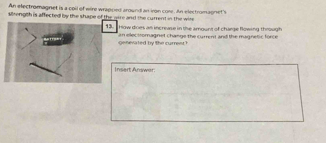 An electromagnet is a coil of wire wrapped around an iron core. An electromagnet's 
strength is affected by the shape of the wire and the current in the wire 
13. How does an increase in the amount of charge flowing through 
an electromagnet change the current and the magnetic force 
generated by the current? 
Insert Answer: