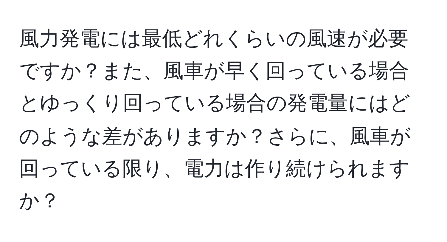 風力発電には最低どれくらいの風速が必要ですか？また、風車が早く回っている場合とゆっくり回っている場合の発電量にはどのような差がありますか？さらに、風車が回っている限り、電力は作り続けられますか？