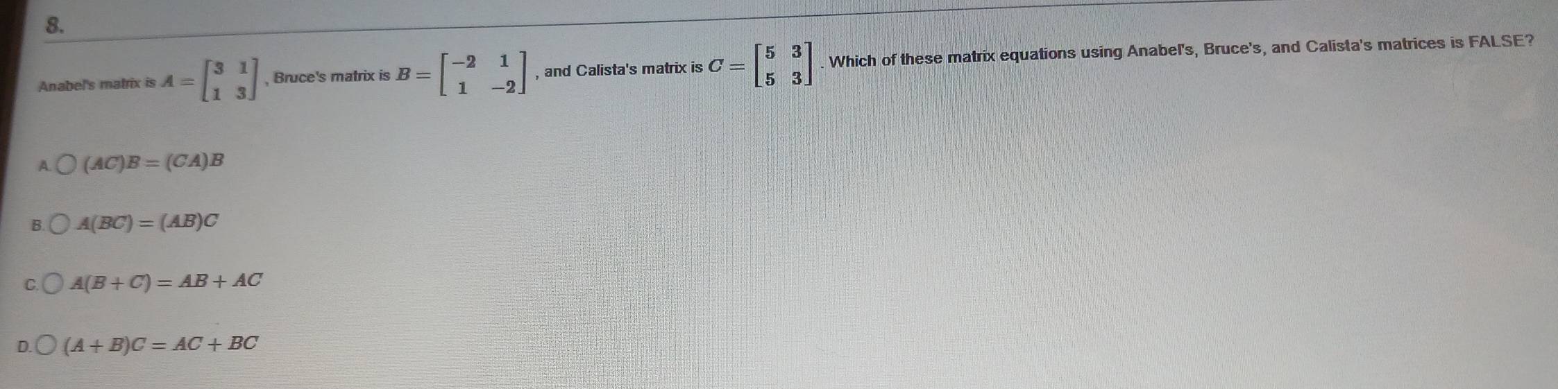 Anabel's matrix is A=beginbmatrix 3&1 1&3endbmatrix , Bruce's matrix is B=beginbmatrix -2&1 1&-2endbmatrix , and Calista's matrix is C=beginbmatrix 5&3 5&3endbmatrix Which of these matrix equations using Anabel's, Bruce's, and Calista's matrices is FALSE?
A (AC)B=(CA)B
A(BC)=(AB)C
A(B+C)=AB+AC
(A+B)C=AC+BC