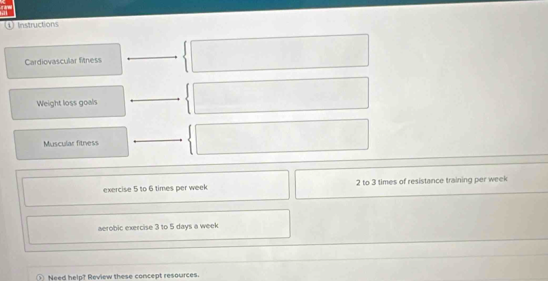 ① Instructions 
Cardiovascular fitness 
Weight loss goals 
Muscular fitness 
exercise 5 to 6 times per week 2 to 3 times of resistance training per week
aerobic exercise 3 to 5 days a week
Need help? Review these concept resources.