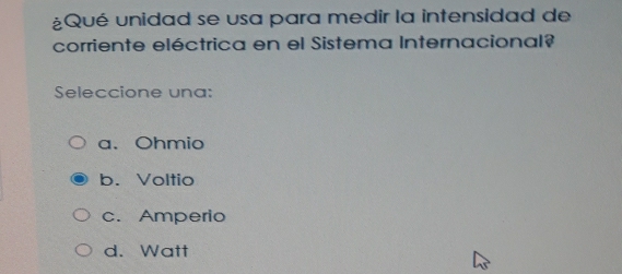 ¿Qué unidad se usa para medir la intensidad de
corriente eléctrica en el Sistema Internacional?
Seleccione una:
a.Ohmio
b. Voltio
c. Amperio
d. Watt