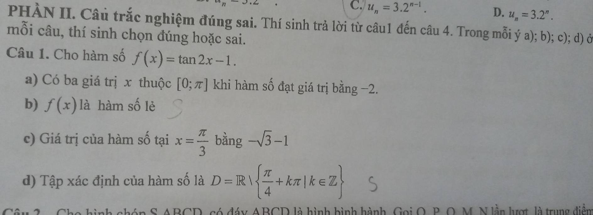 C. u_n=3.2^(n-1). u_n=3.2^n. 
D.
PHÀN II. Câu trắc nghiệm đúng sai. Thí sinh trả lời từ câu1 đến câu 4. Trong mỗi ý a); b); c); d) ở
mỗi câu, thí sinh chọn đúng hoặc sai.
Câu 1. Cho hàm số f(x)=tan 2x-1. 
a) Có ba giá trị x thuộc [0;π ] khi hàm số đạt giá trị bằng −2.
b) f(x) là hàm số lẻ
c) Giá trị của hàm số tại x= π /3  bằng -sqrt(3)-1
d) Tập xác định của hàm số là D=R|  π /4 +kπ |k∈ Z
aAD∩ D A có đáy ABCD là hình hình hành, Gọi O, B. O, M. N lần lượt, là trung điễn