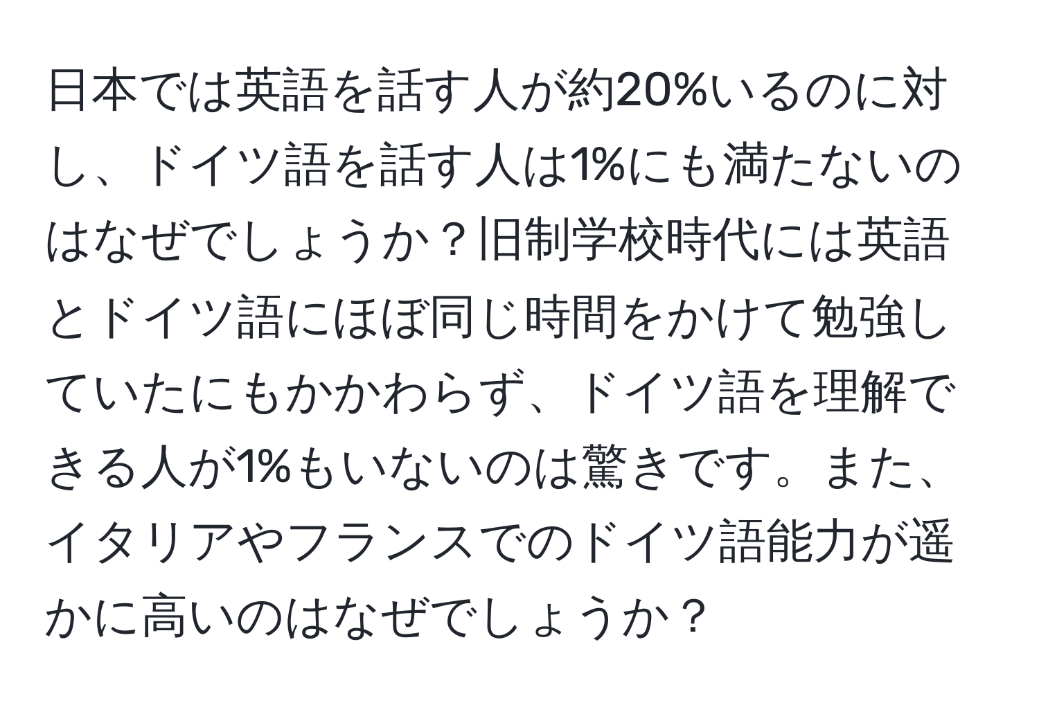 日本では英語を話す人が約20%いるのに対し、ドイツ語を話す人は1%にも満たないのはなぜでしょうか？旧制学校時代には英語とドイツ語にほぼ同じ時間をかけて勉強していたにもかかわらず、ドイツ語を理解できる人が1%もいないのは驚きです。また、イタリアやフランスでのドイツ語能力が遥かに高いのはなぜでしょうか？