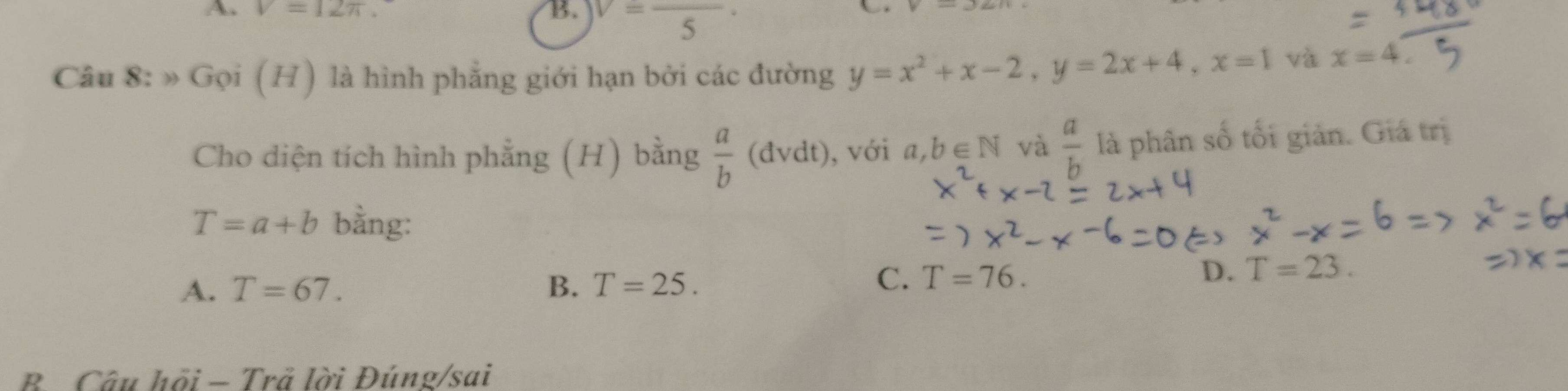 V=12π *
B. V=frac 5·
Câu 8: » Gọi (H) là hình phẳng giới hạn bởi các đường y=x^2+x-2, y=2x+4, x=1 và x=4. 
Cho diện tích hình phẳng (H) bằng  a/b  (đvdt), , với a, b∈ N và  a/b  là phân số tối giản. Giá trị
T=a+b bằng:
A. T=67. B. T=25.
C. T=76. D. T=23. 
B Câu hồi - Trả lời Đúng/sai