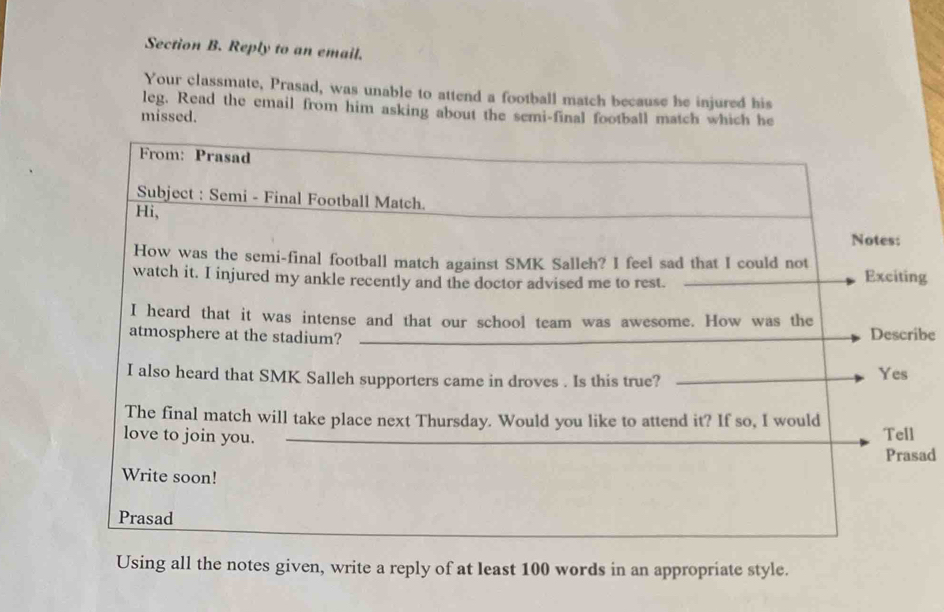 Reply to an email. 
Your classmate, Prasad, was unable to attend a football match because he injured his 
leg. Read the email from him asking about the semi-final football match which he 
missed. 
g 
be 
ad 
Using all the notes given, write a reply of at least 100 words in an appropriate style.