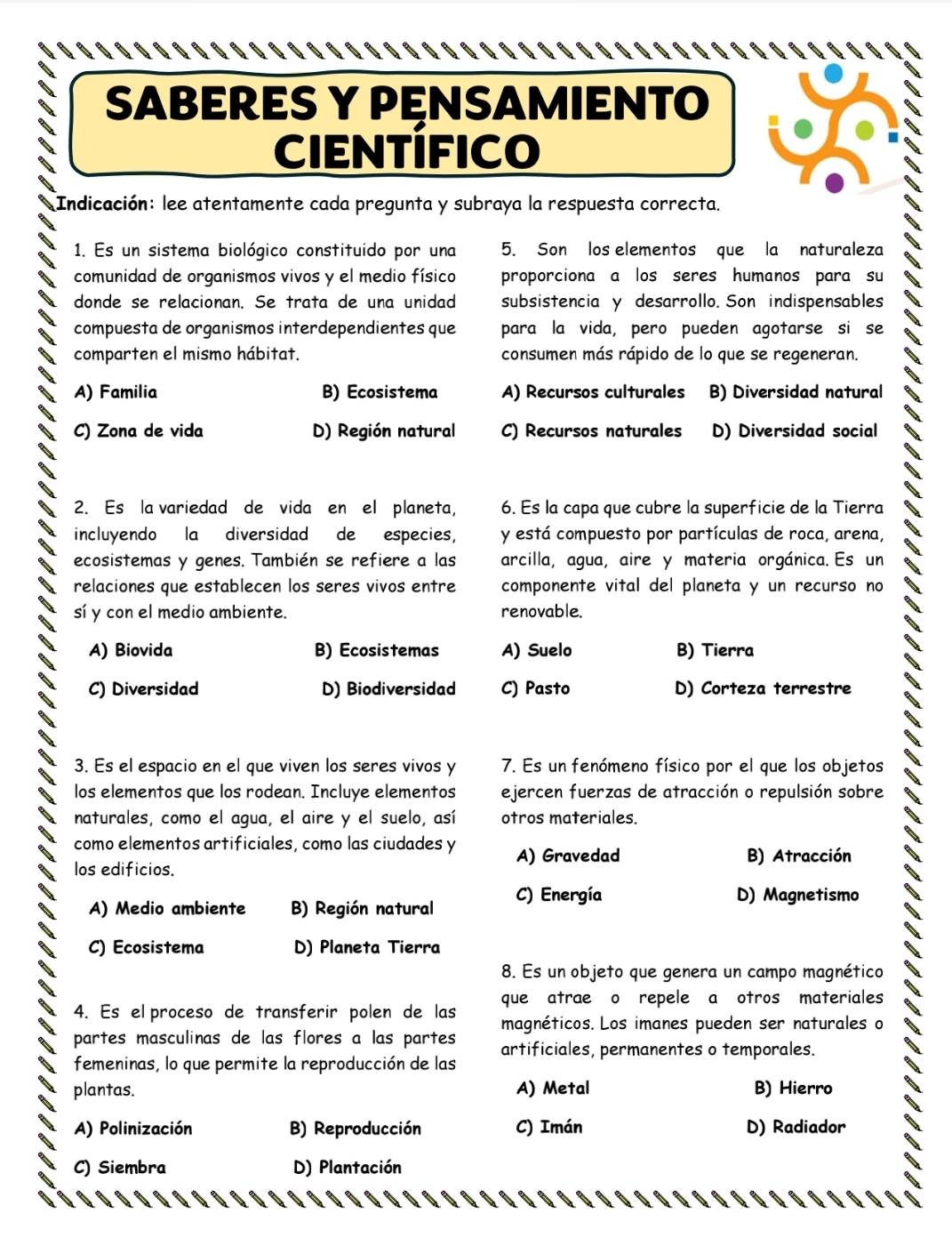 SABERES Y PęNSAMIENTO
CIENTIFICO
Indicación: lee atentamente cada pregunta y subraya la respuesta correcta.
1. Es un sistema biológico constituido por una 5. Son los elementos que la naturaleza
comunidad de organismos vivos y el medio físico proporciona a los seres humanos para su
donde se relacionan. Se trata de una unidad subsistencia y desarrollo. Son indispensables
compuesta de organismos interdependientes que para la vida, pero pueden agotarse si se
comparten el mismo hábitat. consumen más rápido de lo que se regeneran.
A) Familia B) Ecosistema A) Recursos culturales B) Diversidad natural
C) Zona de vida D) Región natural C) Recursos naturales D) Diversidad social
2. Es la variedad de vida en el planeta, 6. Es la capa que cubre la superficie de la Tierra
incluyendo la diversidad de especies, y está compuesto por partículas de roca, arena,
ecosistemas y genes. También se refiere a las arcilla, agua, aire y materia orgánica. Es un
relaciones que establecen los seres vivos entre componente vital del planeta y un recurso no
sí y con el medio ambiente. renovable.
A) Biovida B) Ecosistemas A) Suelo B) Tierra
C) Diversidad D) Biodiversidad C) Pasto D) Corteza terrestre
3. Es el espacio en el que viven los seres vivos y 7. Es un fenómeno físico por el que los objetos
los elementos que los rodean. Incluye elementos ejercen fuerzas de atracción o repulsión sobre
naturales, como el agua, el aire y el suelo, así otros materiales.
como elementos artificiales, como las ciudades y A) Gravedad
B) Atracción
los edificios.
A) Medio ambiente B) Región natural C) Energía
D) Magnetismo
C) Ecosistema D) Planeta Tierra
8. Es un objeto que genera un campo magnético
4. Es el proceso de transferir polen de las que atrae o repele a otros materiales
partes masculinas de las flores a las partes magnéticos. Los imanes pueden ser naturales o
femeninas, lo que permite la reproducción de las artificiales, permanentes o temporales.
plantas. A) Metal B) Hierro
A) Polinización B) Reproducción C) Imán D) Radiador
C) Siembra D) Plantación