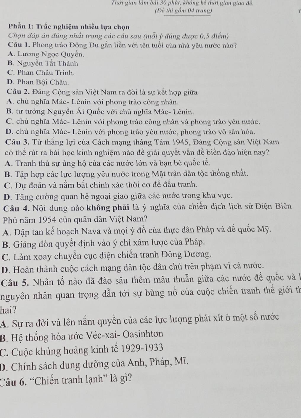 Thời gian làm bài 30 phút, không kê thời gian giao đề
(Để thi gồm 04 trang)
Phần I: Trắc nghiệm nhiều lựa chọn
Chọn đáp án đúng nhất trong các câu sau (mỗi ý đúng được 0,5 điểm)
Câu 1. Phong trào Đông Du gắn liền với tên tuổi của nhà yêu nước nào?
A. Lương Ngọc Quyến.
B. Nguyễn Tất Thành
C. Phan Châu Trinh.
D. Phan Bội Châu.
Câu 2. Đảng Cộng sản Việt Nam ra đời là sự kết hợp giữa
A. chủ nghĩa Mác- Lênin với phong trào công nhân.
B. tư tưởng Nguyễn Ái Quốc với chủ nghĩa Mác- Lênin.
C. chủ nghĩa Mác- Lênin với phong trào công nhân và phong trào yêu nước.
D. chủ nghĩa Mác- Lênin với phong trào yêu nước, phong trào vô sản hóa.
Câu 3. Từ thắng lợi của Cách mạng tháng Tám 1945, Đảng Cộng sản Việt Nam
có thể rút ra bài học kinh nghiệm nào để giải quyết vấn đề biển đảo hiện nay?
A. Tranh thủ sự ủng hộ của các nước lớn và bạn bè quốc tế.
B. Tập hợp các lực lượng yêu nước trong Mặt trận dân tộc thống nhất.
C. Dự đoán và nắm bắt chính xác thời cơ để đấu tranh.
D. Tăng cường quan hệ ngoại giao giữa các nước trong khu vực.
Câu 4. Nội dung nào không phải là ý nghĩa của chiến dịch lịch sử Điện Biên
Phủ năm 1954 của quân dân Việt Nam?
A. Đập tan kế hoạch Nava và mọi ý đồ của thực dân Pháp và đế quốc Mỹ.
B. Giáng đòn quyết định vào ý chí xâm lược của Pháp.
C. Làm xoay chuyển cục diện chiến tranh Đông Dương.
D. Hoàn thành cuộc cách mạng dân tộc dân chủ trên phạm vi cả nước.
Câu 5. Nhân tố nào đã đào sâu thêm mâu thuẫn giữa các nước đế quốc và 1
nguyên nhân quan trọng dẫn tới sự bùng nổ của cuộc chiến tranh thế giới th
hai?
A. Sự ra đời và lên nắm quyền của các lực lượng phát xít ở một số nước
B. Hệ thống hòa ước Véc-xai- Oasinhtơn
C. Cuộc khủng hoảng kinh tế 1929-1933
D. Chính sách dung dưỡng của Anh, Pháp, Mĩ.
Câu 6. “Chiến tranh lạnh” là gì?