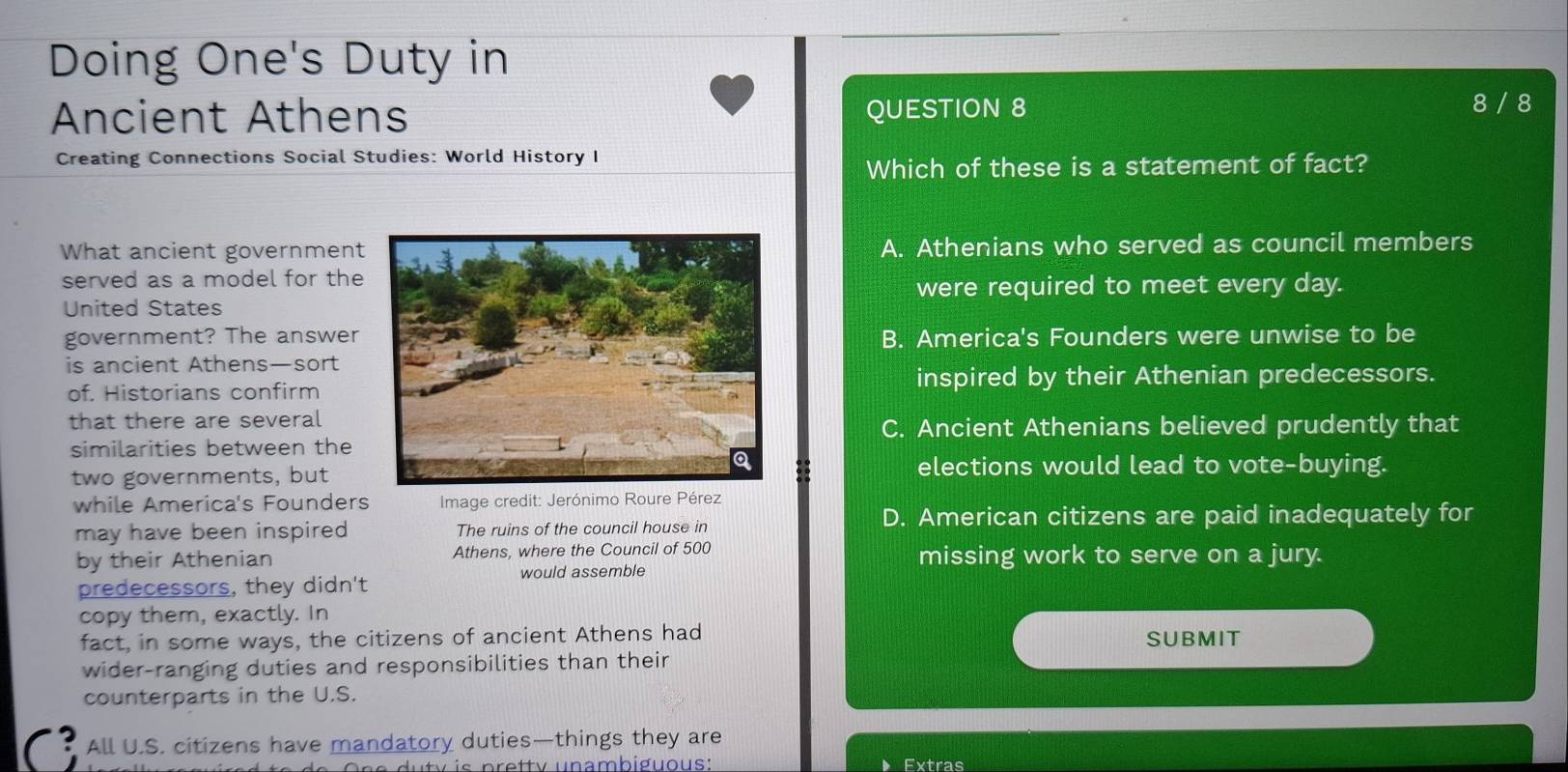 Doing One's Duty in
Ancient Athens QUESTION 8
8 / 8
Creating Connections Social Studies: World History I
Which of these is a statement of fact?
What ancient governmentA. Athenians who served as council members
served as a model for the
were required to meet every day.
United States
government? The answerB. America's Founders were unwise to be
is ancient Athens—sort
of. Historians confirminspired by their Athenian predecessors.
that there are several
C. Ancient Athenians believed prudently that
similarities between the
two governments, but
elections would lead to vote-buying.
while America's Founders Image credit: Jerónimo Roure Pérez
D. American citizens are paid inadequately for
may have been inspired The ruins of the council house in
by their Athenian Athens, where the Council of 500 missing work to serve on a jury.
would assemble
predecessors, they didn't
copy them, exactly. In
fact, in some ways, the citizens of ancient Athens had SUBMIT
wider-ranging duties and responsibilities than their
counterparts in the U.S.
All U.S. citizens have mandatory duties—things they are
v is pretty unambiguous: Extras