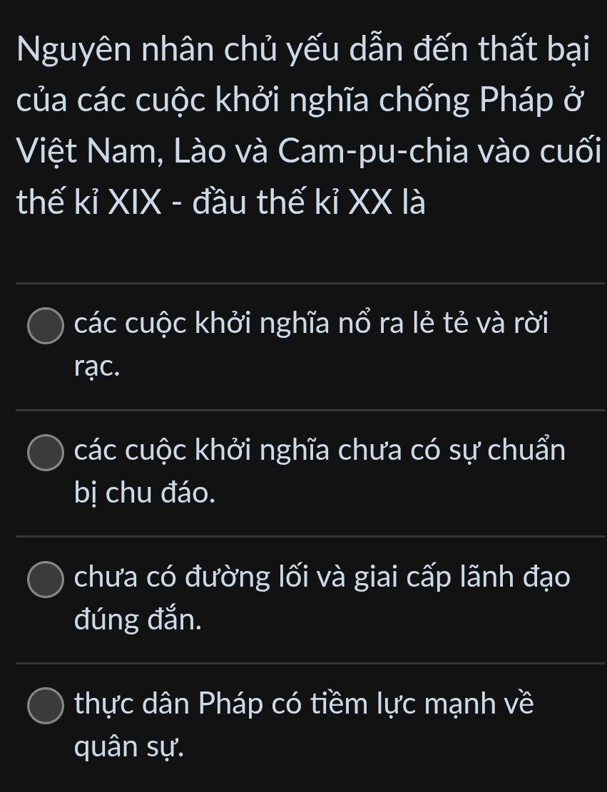 Nguyên nhân chủ yếu dẫn đến thất bại
của các cuộc khởi nghĩa chống Pháp ở
Việt Nam, Lào và Cam-pu-chia vào cuối
thế kỉ XIX - đầu thế kỉ XX là
các cuộc khởi nghĩa nổ ra lẻ tẻ và rời
rạc.
các cuộc khởi nghĩa chưa có sự chuẩn
bị chu đáo.
chưa có đường lối và giai cấp lãnh đạo
đúng đắn.
thực dân Pháp có tiềm lực mạnh về
quân sự.