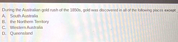 During the Australian gold rush of the 1850s, gold was discovered in all of the following places except
A. South Australia
B. the Northern Territory
C. Western Australia
D. Queensland