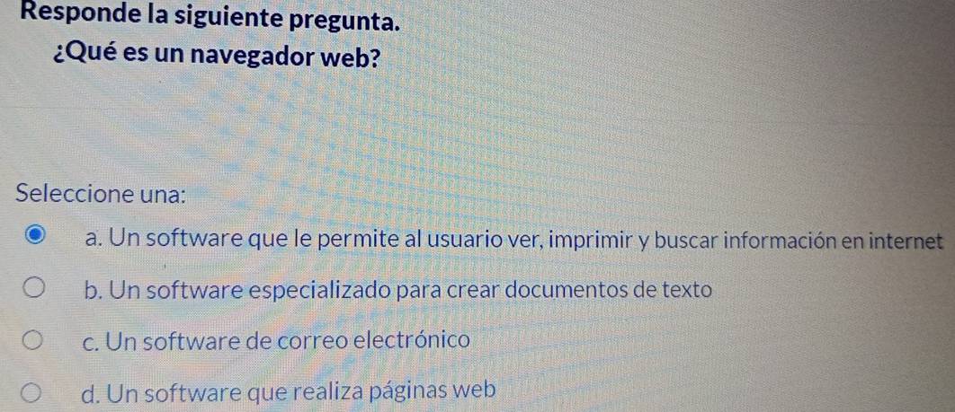 Responde la siguiente pregunta.
¿Qué es un navegador web?
Seleccione una:
a. Un software que le permite al usuario ver, imprimir y buscar información en internet
b. Un software especializado para crear documentos de texto
c. Un software de correo electrónico
d. Un software que realiza páginas web