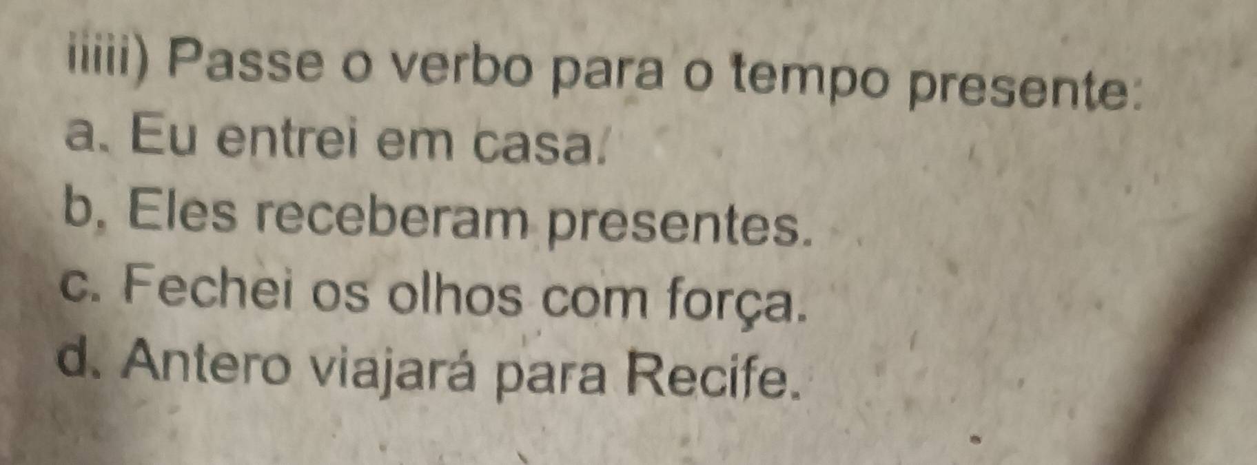 iiiii) Passe o verbo para o tempo presente:
a. Eu entrei em casa.
b, Eles receberam presentes.
c. Fechei os olhos com força.
d. Antero viajará para Recife.