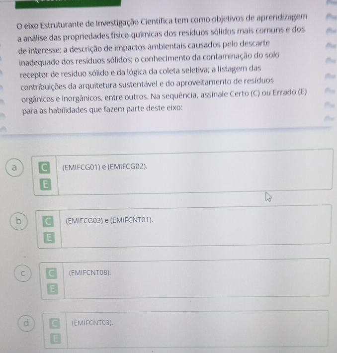 eixo Estruturante de Investigação Científica tem como objetivos de aprendizagem
a análise das propriedades físico-químicas dos resíduos sólidos mais comuns e dos t
de interesse; a descrição de impactos ambientais causados pelo descarte
inadequado dos resíduos sólidos; o conhecimento da contaminação do solo
receptor de resíduo sólido e da lógica da coleta seletiva; a listagem das
contribuições da arquitetura sustentável e do aproveitamento de resíduos th
orgânicos e inorgânicos, entre outros. Na sequência, assinale Certo (C) ou Errado (E)
para as habilidades que fazem parte deste eixo:
fh
a C (EMIFCG01) e (EMIFCG02).
b C (EMIFCG03) e (EMIFCNT01).
C C (EMIFCNT08).
E
d C (EMIFCNT03).
E