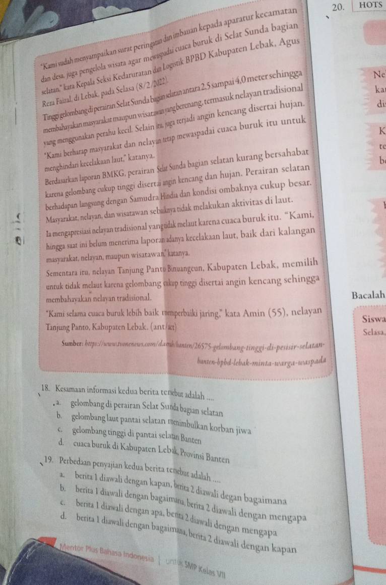 Kami sudah menyampaikan surat peringatan dan imbauan kepada aparatur kecamatan 20. HOTS
dan desa. juga pengelola wisata agar mewaspadai cuaca buruk di Selat Sunda bagiar
belatan,'' kata Kepala Seksi Kedaruratan dan Logistik BPBD Kabupaten Lebak, Agus
Reza Faizal, di Lebak, padá Selasa (8/2/2022). Tinggi gelombang di perairan Selat Sunda bagian selatan antara 2, 5 sampai 4,0 meter sehingga
Ne
di
membahayakan masyarakar maupun wisarawanyang berenang, termasuk nelayan tradisional
yang menggunakan perahu kecil. Selain ita, juga terjadi angin kencang disertai hujan. ka
K
*Kami berharap masyarakat dan nelayan tetap mewaspadai cuaca buruk itu untuk
te
menghindari kecelakaan laut," katanya.
b
Berdasarkan laporan BMKG, perairan Sela Sunda bagian selatan kurang bersahabat
karena gelombang cukup tinggi disertai angin kencang dan hujan. Perairan selatan
berhadapan langsung dengan Samudra Hindia dan kondisi ombaknya cukup besar.
Masyarakat, nelayan, dan wisatawan sebakmya tidak melakukan aktivitas di laut.
Ia mengapresiasi nelayan tradisional yangtidak melaut karena cuaca buruk itu. “Kami,
hingga saat ini belum menerima laporan adanya kecelakaan laut, baik dari kalangan
masyarakat, nelayan, maupun wisatawan,' katanya.
Sementara iru, nelayan Tanjung Panto Binuangeun, Kabupaten Lebak, memilih
untuk tidak melaut karena gelombang ckup tinggi disertai angin kencang sehingga
membahayakan nelayan tradisional. Bacalah
“Kami selama cuaca buruk lebih baik mmperbaiki jaring,” kata Amin (55), nelayan
Tanjung Panto, Kabupaten Lebak. (ant/æt) Siswa
Selasa,
Sumber: https://www.twonenews.com/damb/vanten/26575-gelombang-tinggi-di-pesisir-selatan-
banten-bpbd-lebak-minta-warga-waspada
18. Kesamaan informasi kedua berita terebut adalah ....
, a. gelombang di perairan Selat Sunda bagian selatan
b. gelombang laut pantai selatan membulkan korban jiwa
c. gelombang tinggi di pantai selatan Banten
d. cuaca buruk di Kabupaten Lebak, Provinsi Banten
19. Perbedaan penyajian kedua berita tenebur adalah ....
a. berita 1 diawali dengan kapan, betita 2 diawali degan bagaimana
b. berita 1 diawali dengan bagaimana, berita 2 diawali dengan mengapa
e. berita 1 diawali dengan apa, beñta 2 diawali dengan mengapa
d. berita 1 diawali dengan bagaimana, beɾita 2 diawali dengan kapan
Mentor Plus Bahasa Indonesia |  untk SMP Kelas VII