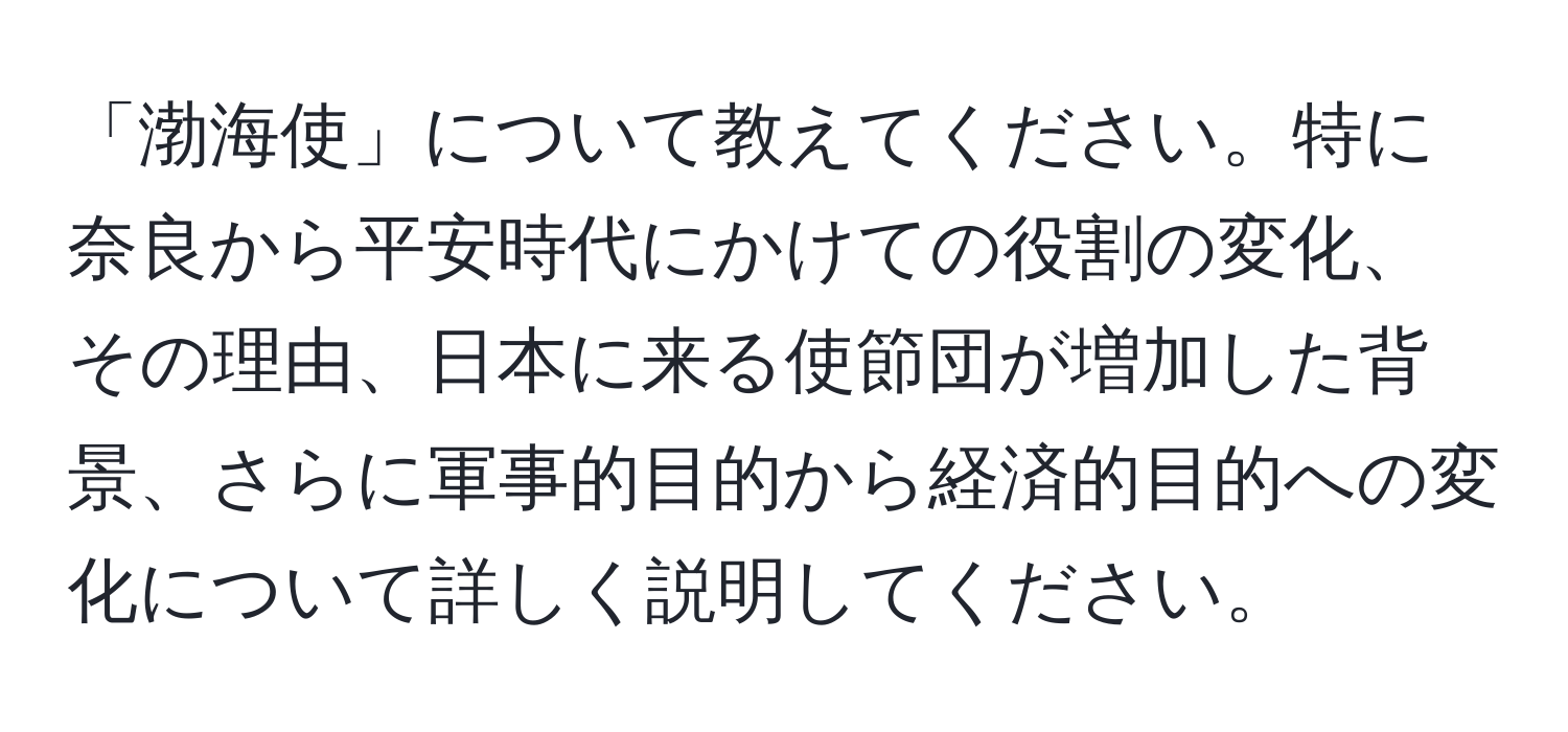 「渤海使」について教えてください。特に奈良から平安時代にかけての役割の変化、その理由、日本に来る使節団が増加した背景、さらに軍事的目的から経済的目的への変化について詳しく説明してください。