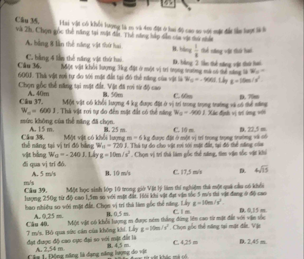 Câu 35, Hai vật có khối lượng là m và 4m đặt ở hai độ cao so với một đấi lên laợt là à
và 2h, Chọn gốc thế năng tại mật đất. Thế năng hập dẫn của vật thứ nhất
A, bằng 8 lần thế năng vật thứ hai.
B. bàng  1/2  thể năng vật thứ hai
C. bằng 4 lần thế năng vật thứ hai. D. bằng 2 lần thể năng vật thứ hái
Câu 36. Một vật khổi lượng 3kg đặt ở một vị trí trọng trường mà có thể năng là W_5=
600J. Thà vật rơi tự do tới mặt đất tại đó thể năng của vật là W_O=-900J. Ly g=10m/s^2.
Chọn gốc thế năng tại mặt đất. Vật đã rơi từ độ cao
A. 40m B. 50m C. 6m
D. 70m
Câu 37. Một vật có khối lượng 4 kg được đặt ở vị trí trong trọng trường và có thể năng
W_11=600J. Thà vật rơi tự do đến mặt đất có thể năng W_2=-900J 1 Xác định vị trí (ng với
mức không của thế năng đã chọn.
A. 15 m. B. 25 m. C. 10 m D. 22,5 m.
Câu 38, Một vật có khối lượng m=6kg được đặt ở một vị trí trọng trọng trường và có
thế năng tại vị trí đó băng W_11=720J. Thả tự do cho vật rơi tới mặt đất, tại đó thể năng của
vật bằng W_12=-240J. Lấy g=10m/s^2. Chọn vị trí thả làm gốc thế năng, tìm vận tốc vật khi
đi qua vị trí đó.
A. 5 m/s B. 10 m/s C. 17,5 m/s
D. 4sqrt(15)
m/s
Câu 39. Một học sinh lớp 10 trong giờ Vật lý làm thí nghiệm thả một quả cầu có khổi
lượng 250g từ độ cao 1,5m so với mặt đất. Hỏi khi vật đạt vận tốc 5 m/s thi vật đang ở độ cao
bao nhiêu so với mặt đất. Chọn vị trí thả làm gốc thế năng. Lấy g=10m/s^2.
A. 0,25 m. B. 0,5 m. C. l m. D. 0,15 m.
Câu 40. Một vật có khối lượng m được ném thắng đứng lên cao từ mặt đất với vận tốc
7 m/s. Bỏ qua sức cản của không khí. Lấy g=10m/s^2. Chọn gốc thế năng tại mặt đất. Vật
đạt được độ cao cực đại so với mặt đất là
A. 2,54 m. B. 4,5 m.
C. 4,25 m D. 2,45 m.
Câu 1, Động năng là dạng năng lượng do vật
từ vật khác mả có.