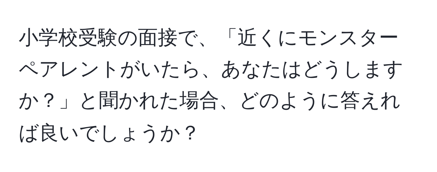 小学校受験の面接で、「近くにモンスターペアレントがいたら、あなたはどうしますか？」と聞かれた場合、どのように答えれば良いでしょうか？