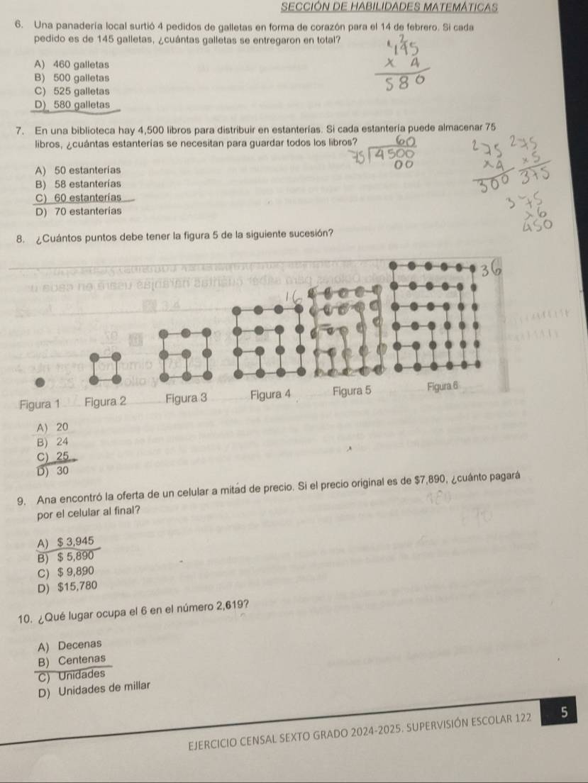 SECCIÓN DE HABILIDADES MATEMÁTICAS
6. Una panadería local surtió 4 pedidos de galletas en forma de corazón para el 14 de febrero. Si cada
pedido es de 145 galletas, ¿cuántas galletas se entregaron en total?
A) 460 galletas
B) 500 galletas
C) 525 galletas
D) 580 galletas
7. En una biblioteca hay 4,500 libros para distribuir en estanterías. Si cada estantería puede almacenar 75
libros, ¿cuántas estanterías se necesitan para guardar todos los libros?
A) 50 estanterías
B) 58 estanterías
C) 60 estanterías
D) 70 estanterias
8. ¿Cuántos puntos debe tener la figura 5 de la siguiente sucesión?
A) 20
B) 24
C) 25
D) 30
9. Ana encontró la oferta de un celular a mitad de precio. Si el precio original es de $7,890, ¿cuánto pagará
por el celular al final?
A) $ 3,945
B) $ 5,890
C) $ 9,890
D) $15,780
10. ¿Qué lugar ocupa el 6 en el número 2,619?
A) Decenas
B) Centenas
C) Unidades
D) Unidades de millar
EJERCICIO CENSAL SEXTO GRADO 2024-2025. SUPERVISIÓN ESCOLAR 122 5