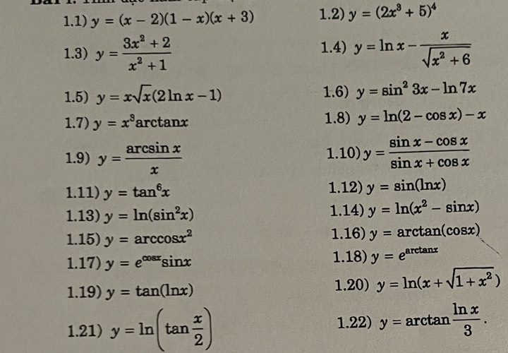 1.1) y=(x-2)(1-x)(x+3) 1.2) y=(2x^3+5)^4
1.3) y= (3x^2+2)/x^2+1  1.4) y=ln x- x/sqrt(x^2+6) 
1.5) y=xsqrt(x)(2ln x-1) 1.6) y=sin^23x-ln 7x
1.7) y=x^3 arctan x 1.8) y=ln (2-cos x)-x
1.9) y= arcsin x/x  1.10) y= (sin x-cos x)/sin x+cos x 
1.11) y=tan^6x 1.12) y=sin (ln x)
1.13) y=ln (sin^2x) 1.14) y=ln (x^2-sin x)
1.15) y=arccos x^2 1.16) y=arctan (cos x)
1.17) y=e^(cos x)sin x 1.18) y=e^(arctan x)
1.19) y=tan (ln x) 1.20) y=ln (x+sqrt(1+x^2))
1.21) y=ln (tan  x/2 )
1.22) y=arctan  ln x/3 .