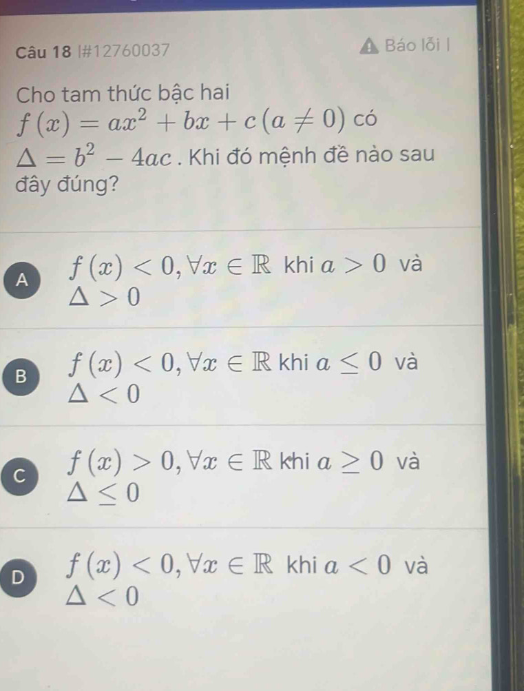 #12760037 Báo lỗi |
Cho tam thức bậc hai
f(x)=ax^2+bx+c(a!= 0) có
△ =b^2-4ac. Khi đó mệnh đề nào sau
đây đúng?
A f(x)<0</tex>, forall x∈ R khi a>0 và
△ >0
B f(x)<0</tex>, forall x∈ R khi a≤ 0 và
△ <0</tex>
C f(x)>0, forall x∈ R khi a≥ 0 và
△ ≤ 0
D f(x)<0</tex>, forall x∈ R khi a<0</tex> và
△ <0</tex>