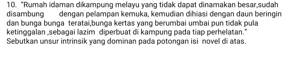 “Rumah idaman dikampung melayu yang tidak dapat dinamakan besar,sudah 
disambung dengan pelampan kemuka, kemudian dihiasi dengan daun beringin 
dan bunga bunga teratai,bunga kertas yang berumbai umbai pun tidak pula 
ketinggalan ,sebagai lazim diperbuat di kampung pada tiap perhelatan.” 
Sebutkan unsur intrinsik yang dominan pada potongan isi novel di atas.