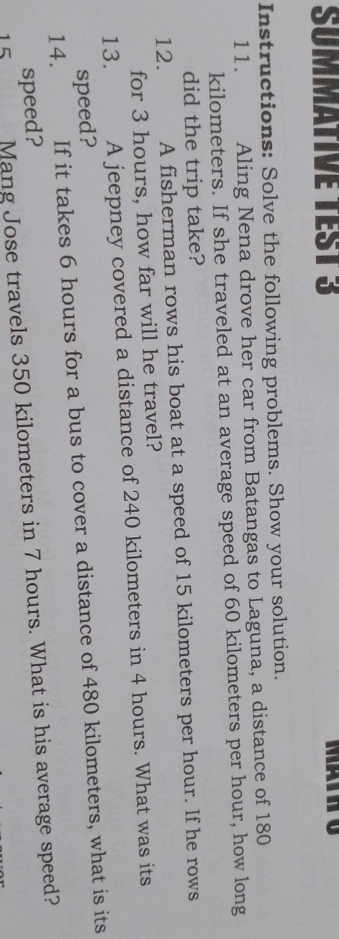SUMMATIVE TEST 3 
Instructions: Solve the following problems. Show your solution. 
11. Aling Nena drove her car from Batangas to Laguna, a distance of 180
kilometers. If she traveled at an average speed of 60 kilometers per hour, how long 
did the trip take? 
12. A fisherman rows his boat at a speed of 15 kilometers per hour. If he rows 
for 3 hours, how far will he travel? 
13. A jeepney covered a distance of 240 kilometers in 4 hours. What was its 
speed? 
14. If it takes 6 hours for a bus to cover a distance of 480 kilometers, what is its 
speed? 
1 5 
Mang Jose travels 350 kilometers in 7 hours. What is his average speed?
