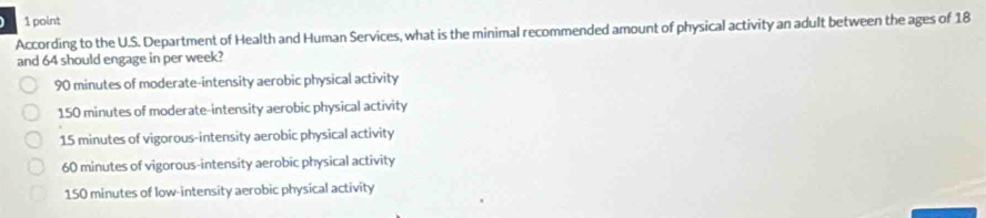 According to the U.S. Department of Health and Human Services, what is the minimal recommended amount of physical activity an adult between the ages of 18
and 64 should engage in per week?
90 minutes of moderate-intensity aerobic physical activity
150 minutes of moderate-intensity aerobic physical activity
15 minutes of vigorous-intensity aerobic physical activity
60 minutes of vigorous-intensity aerobic physical activity
150 minutes of low-intensity aerobic physical activity