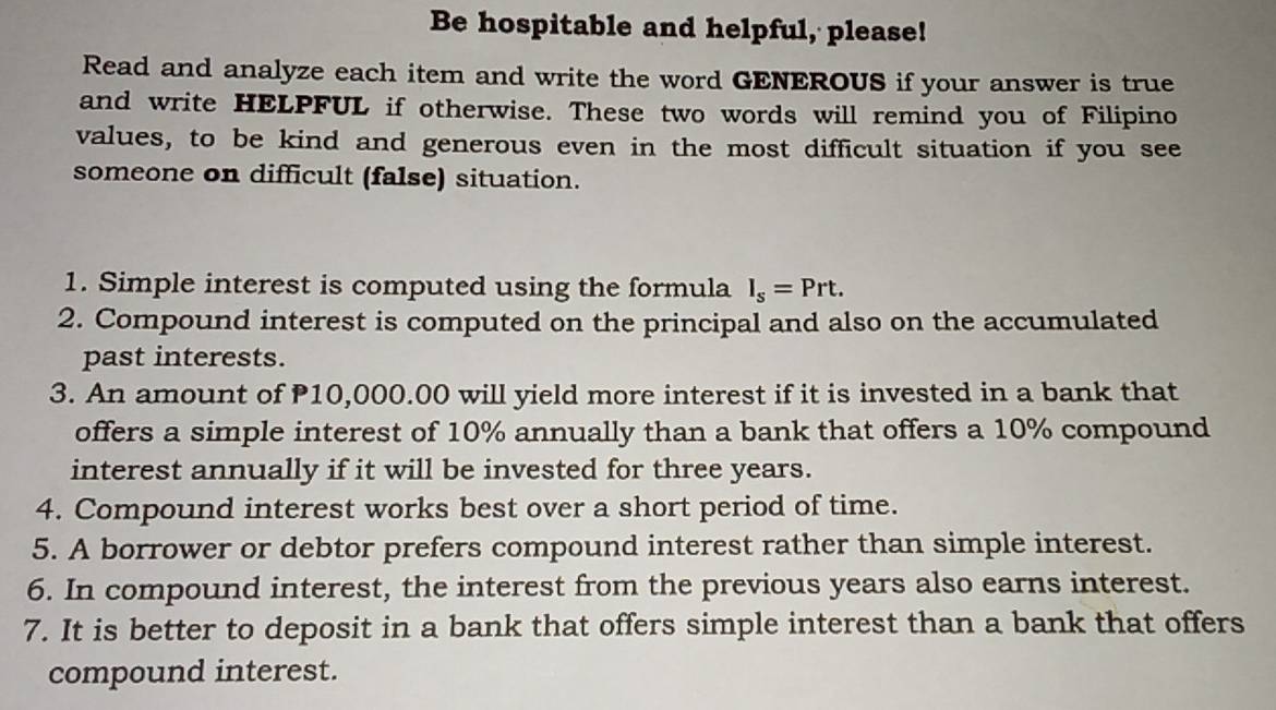 Be hospitable and helpful, please! 
Read and analyze each item and write the word GENEROUS if your answer is true 
and write HELPFUL if otherwise. These two words will remind you of Filipino 
values, to be kind and generous even in the most difficult situation if you see 
someone on difficult (false) situation. 
1. Simple interest is computed using the formula I_s=Prt. 
2. Compound interest is computed on the principal and also on the accumulated 
past interests. 
3. An amount of P10,000.00 will yield more interest if it is invested in a bank that 
offers a simple interest of 10% annually than a bank that offers a 10% compound 
interest annually if it will be invested for three years. 
4. Compound interest works best over a short period of time. 
5. A borrower or debtor prefers compound interest rather than simple interest. 
6. In compound interest, the interest from the previous years also earns interest. 
7. It is better to deposit in a bank that offers simple interest than a bank that offers 
compound interest.