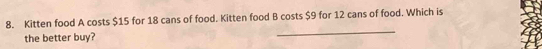 Kitten food A costs $15 for 18 cans of food. Kitten food B costs $9 for 12 cans of food. Which is 
the better buy? 
_