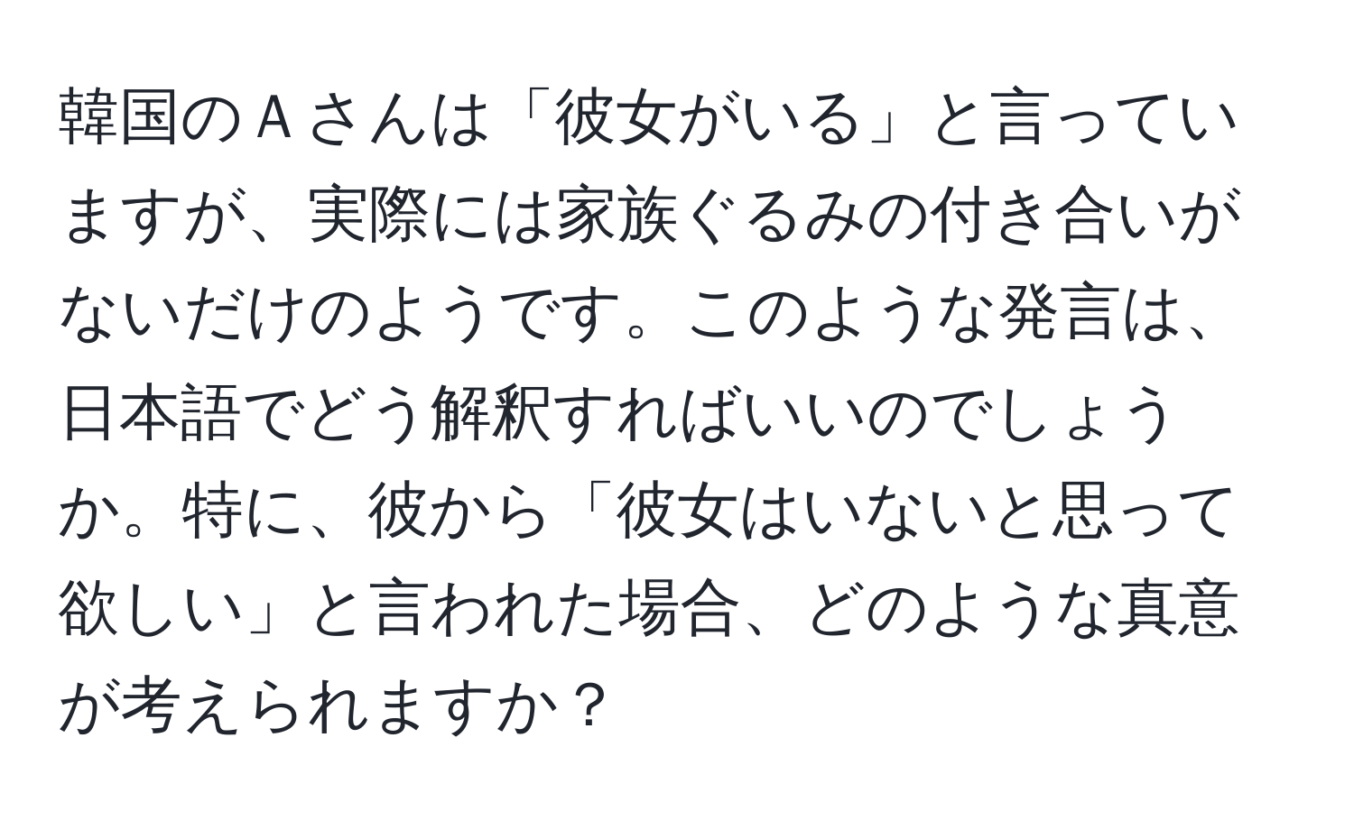 韓国のＡさんは「彼女がいる」と言っていますが、実際には家族ぐるみの付き合いがないだけのようです。このような発言は、日本語でどう解釈すればいいのでしょうか。特に、彼から「彼女はいないと思って欲しい」と言われた場合、どのような真意が考えられますか？