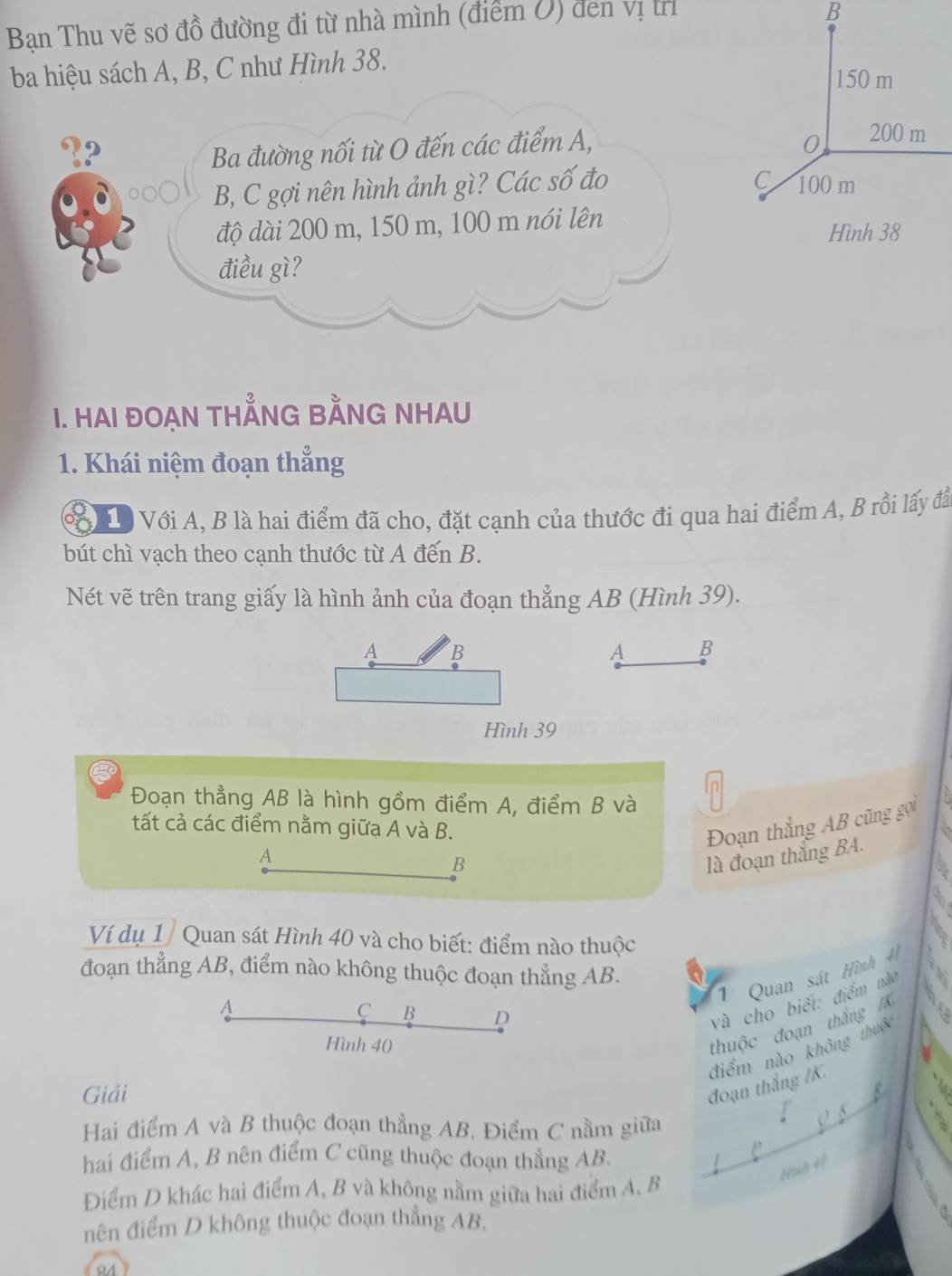 Bạn Thu vẽ sơ đồ đường đi từ nhà mình (điểm U) đen vị trì
B
ba hiệu sách A, B, C như Hình 38.
150 m
Ba đường nối từ O đến các điểm A, 0 200 m
C
B, C gợi nên hình ảnh gì? Các số đo 100 m
độ dài 200 m, 150 m, 100 m nói lên
Hình 38
điều gì?
I. HAI ĐOẠN THÅNG BẢNG NHAU
1. Khái niệm đoạn thẳng
a Độ Với A, B là hai điểm đã cho, đặt cạnh của thước đi qua hai điểm A, B rồi lấy đã
bút chì vạch theo cạnh thước từ A đến B.
Nét vẽ trên trang giấy là hình ảnh của đoạn thẳng AB (Hình 39).
A B
A B
Hình 39
In
Đoạn thẳng AB là hình gồm điểm A, điểm B và
`
tất cả các điểm nằm giữạ A và B.
Đoạn thẳng AB cũng gọi
A
B
là đoạn thắng BA.
  
Ví dụ 1 / Quan sát Hình 40 và cho biết: điểm nào thuộc
đoạn thẳng AB, điểm nào không thuộc đoạn thẳng AB.
1 Quan sát Hình 4
A
C B D
và cho biết: điểm nào
Hình 40
thuộc đoạn thắng /8
điểm nào không thuộc
Giải
đoạn thắng /K.
Hai điểm A và B thuộc đoạn thẳng AB. Điểm C nằm giữa
hai điểm A, B nên điểm C cũng thuộc đoạn thắng AB.
Huh d]
Điểm D khác hai điểm A, B và không nằm giữa hai điểm A, B
nên điểm D không thuộc đoạn thẳng AB,
91