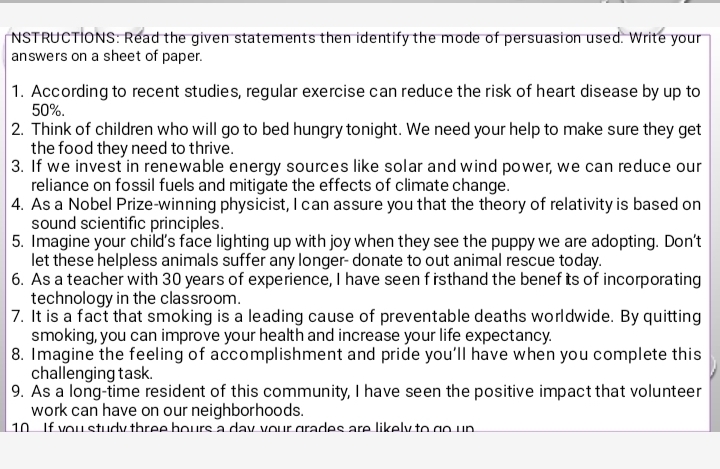 NSTRUCTIONS: Read the given statements then identify the mode of persuasion used. Write your 
answers on a sheet of paper. 
1. According to recent studies, regular exercise can reduce the risk of heart disease by up to
50%. 
2. Think of children who will go to bed hungry tonight. We need your help to make sure they get 
the food they need to thrive. 
3. If we invest in renewable energy sources like solar and wind power, we can reduce our 
reliance on fossil fuels and mitigate the effects of climate change. 
4. As a Nobel Prize-winning physicist, I can assure you that the theory of relativity is based on 
sound scientific principles. 
5. Imagine your child’s face lighting up with joy when they see the puppy we are adopting. Don't 
let these helpless animals suffer any longer- donate to out animal rescue today. 
6. As a teacher with 30 years of experience, I have seen f rsthand the benef its of incorporating 
technology in the classroom. 
7. It is a fact that smoking is a leading cause of preventable deaths worldwide. By quitting 
smoking, you can improve your health and increase your life expectancy. 
8. Imagine the feeling of accomplishment and pride you'll have when you complete this 
challenging task. 
9. As a long-time resident of this community, I have seen the positive impact that volunteer 
work can have on our neighborhoods. 
10 If you study three bours a day your grades are likely to go up