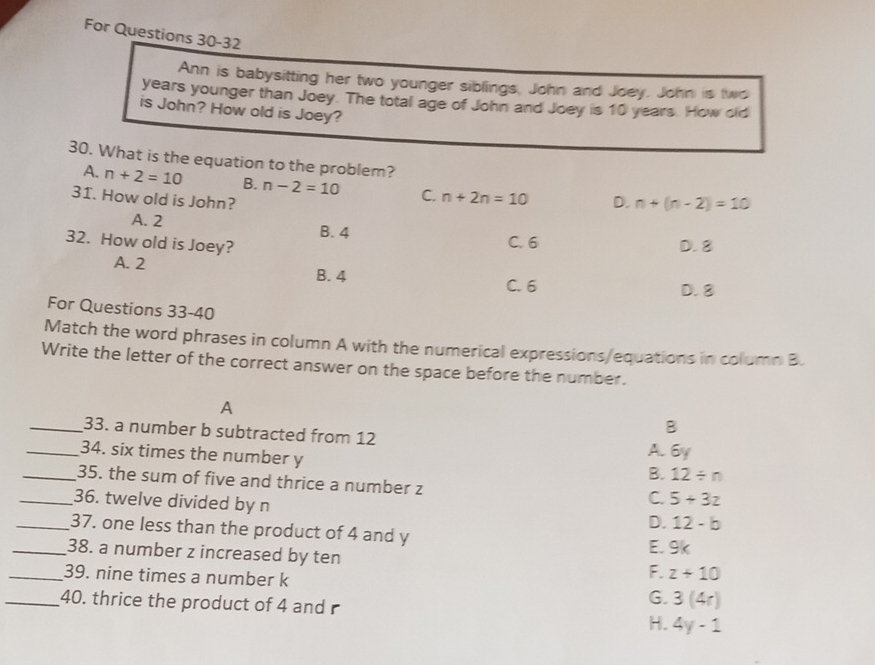 For Questions 30-32
Ann is babysitting her two younger siblings, John and Joey. John is two
years younger than Joey. The total age of John and Joey is 10 years. How old
is John? How old is Joey?
30. What is the equation to the problem?
A. n+2=10 B. n-2=10 C. n+2n=10
31. How old is John? D. n+(n-2)=10
A. 2 B. 4
C. 6
32. How old is Joey? D. 8
A. 2 B. 4
C. 6 D. 8
For Questions 33-40
Match the word phrases in column A with the numerical expressions/equations in column B.
Write the letter of the correct answer on the space before the number.
A
B
_33. a number b subtracted from 12 A. 6y
_34. six times the number y
B. 12/ n
_35. the sum of five and thrice a number z
_36. twelve divided by n
C. 5+3z
D. 12-b
_37. one less than the product of 4 and y
_38. a number z increased by ten E. 9k
F. z+10
_39. nine times a number k G. 3(4r)
_40. thrice the product of 4 and r H. 4y-1