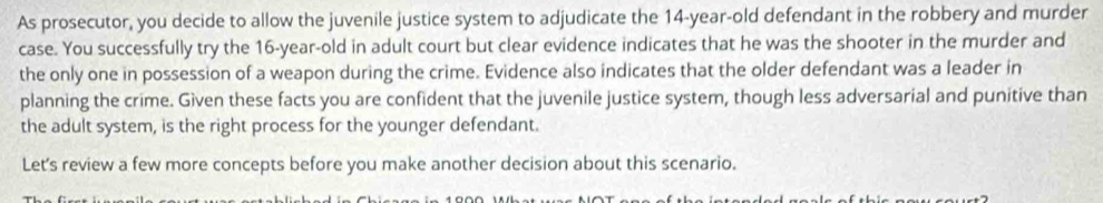 As prosecutor, you decide to allow the juvenile justice system to adjudicate the 14-year-old defendant in the robbery and murder 
case. You successfully try the 16 -year-old in adult court but clear evidence indicates that he was the shooter in the murder and 
the only one in possession of a weapon during the crime. Evidence also indicates that the older defendant was a leader in 
planning the crime. Given these facts you are confident that the juvenile justice system, though less adversarial and punitive than 
the adult system, is the right process for the younger defendant. 
Let's review a few more concepts before you make another decision about this scenario.