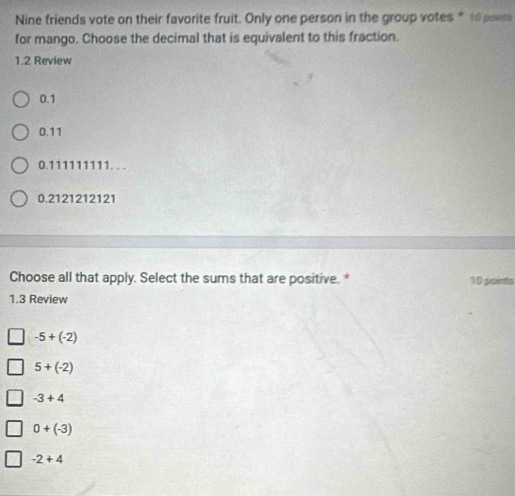 Nine friends vote on their favorite fruit. Only one person in the group votes * 10 pae
for mango. Choose the decimal that is equivalent to this fraction.
1.2 Review
0.1
0.11
0.111111111.. .
0.2121212121
Choose all that apply. Select the sums that are positive. * 10 points
1.3 Review
-5+(-2)
5+(-2)
-3+4
0+(-3)
-2+4